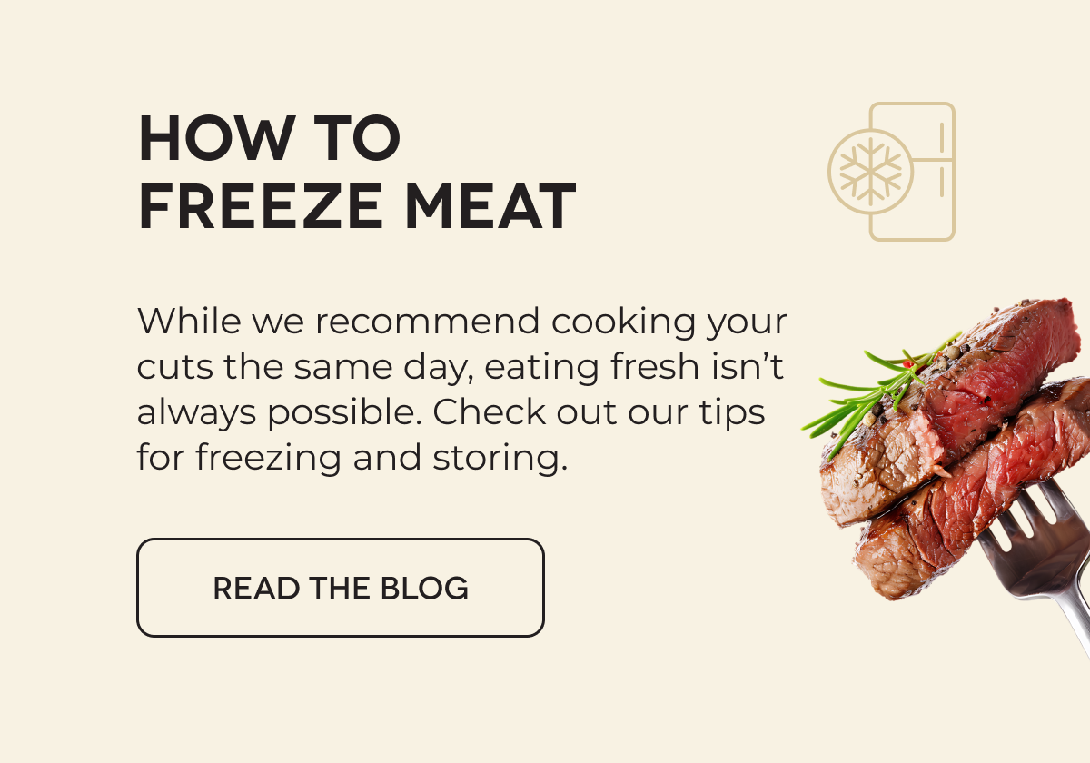 HOW TO FREEZE MEAT While we recommend cooking your cuts the same day, eating fresh isn’t always possible. Check out our tips for freezing and storing. READ THE BLOG