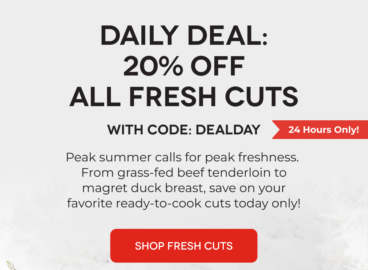 DAILY DEAL: 20% OFF ALL FRESH CUTS With Code: DEALDAY Peak summer calls for peak freshness.  From grass-fed beef tenderloin to magret duck breast, save on your favorite ready-to-cook cuts today only! SHOP FRESH CUTS