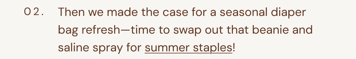 02. Then we made the case for a seasonal diaper bag refresh—time to swap out that beanie and saline spray for summer staples!