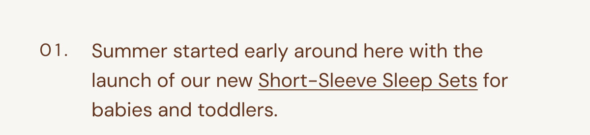 01. Summer started early around here with the launch of our new Short-Sleeve Sleep Sets for babies and toddlers.