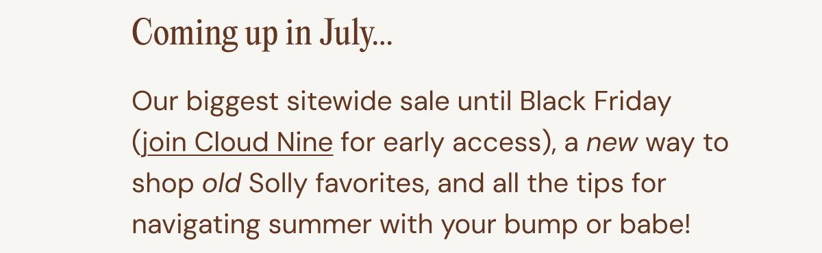 Coming up in July... 07. Our biggest sitewide sale until Black Friday (join Cloud Nine for early access), a new way to shop old Solly favorites, and all the tips for navigating summer with your bump or babe!