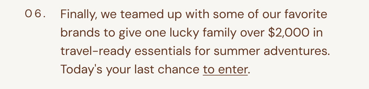 06. Finally, we teamed up with some of our favorite brands to give one lucky family over $2,000 in travel-ready essentials for summer adventures. Today's your last chance to enter.