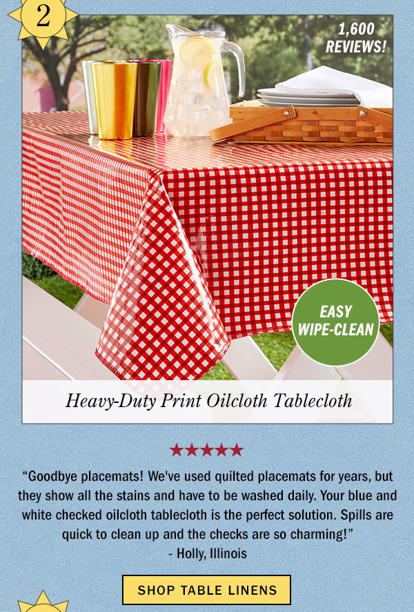 2. Easy Wipe-Clean. Heavy-Duty Print Oilcloth Tablecloth. 1,600 Reviews! Goodbye placemats! We've used quilted placemats for years, but they show all the stains and have to be washed daily. Your blue and white checked oilcloth tablecloth is the perfect solution. Spills are quick to clean up and the checks are so charming! -Holly, Illinois (5 stars). Shop Table Linens. Heavy-Duty Print Oilcloth Tablecloth