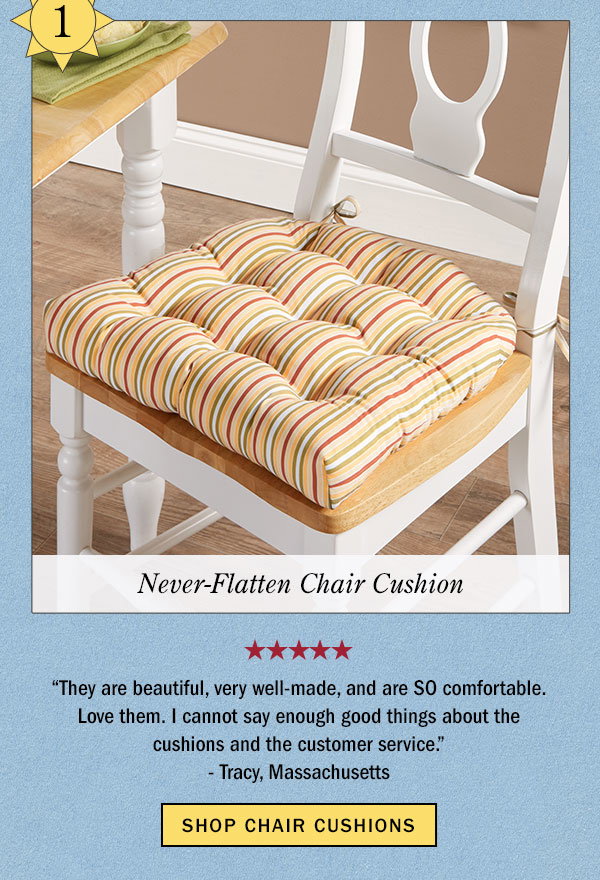 1. Never-Flatten Chair Cushion. They are beautiful, very well-made, and are SO comfortable. Love them. I cannot say enough good things about the cushions and the customer service. -Tracy, Massachusetts (5 stars). Shop Chair Cushions. Never-Flatten Chair Cushion, In 2 Sizes