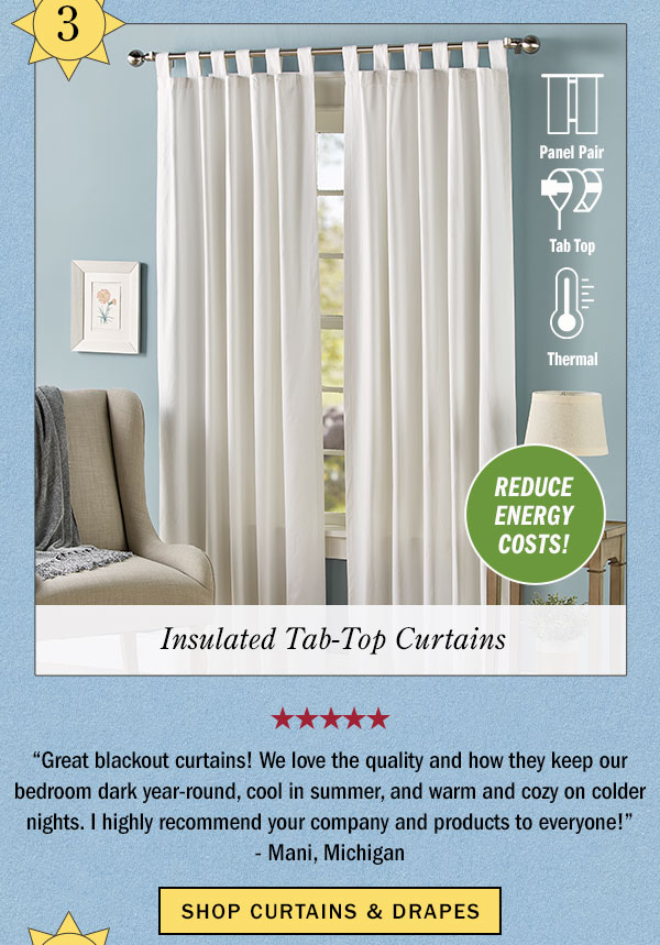 3. Reduce Energy Costs! Insulated Tab-Top Curtains. Great blackout curtains! We love the quality and how they keep our bedroom dark year-round, cool in summer, and warm and cozy on colder nights. I highly recommend your company and products to everyone! -Mani, Michigan (5 stars). Shop Curtains & Drapes. Insulated Tab Top Curtains