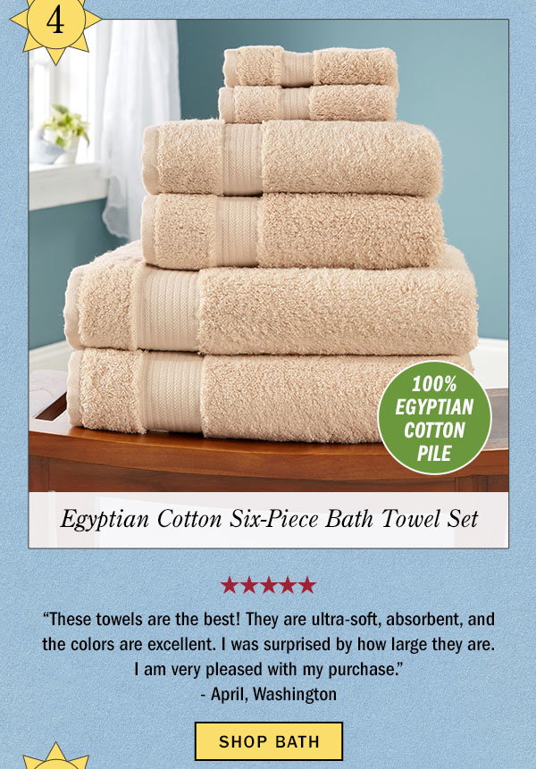 4. 100% Egyptian Cotton Pile. Egyptian Cotton Six-Piece Bath Towel Set. These towels are the best! They are ultra-soft, absorbent, and the colors are excellent. I was surprised by how large they are. I am very pleased with my purchase. -April, Washington (5 stars). Shop Bath. Egyptian Cotton Six-Piece Bath Towel Set