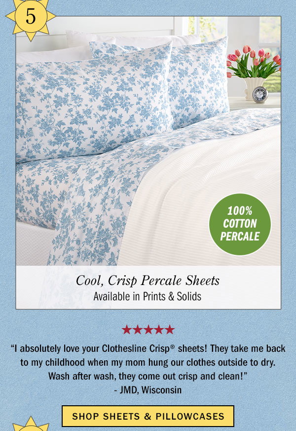 5. 100% Cotton Percale. Cool, Crisp Percale Sheets Available in Prints & Solids. I absolutely love your Clothesline Crisp sheets! They take me back to my childhood when my mom hung our clothes outside to dry. Wash after wash, they come out crisp and clean! -JMD, Wisconsin (5 stars) Shop Sheets & Pillowcases. Clothesline Crisp Cotton Percale Sheet Set