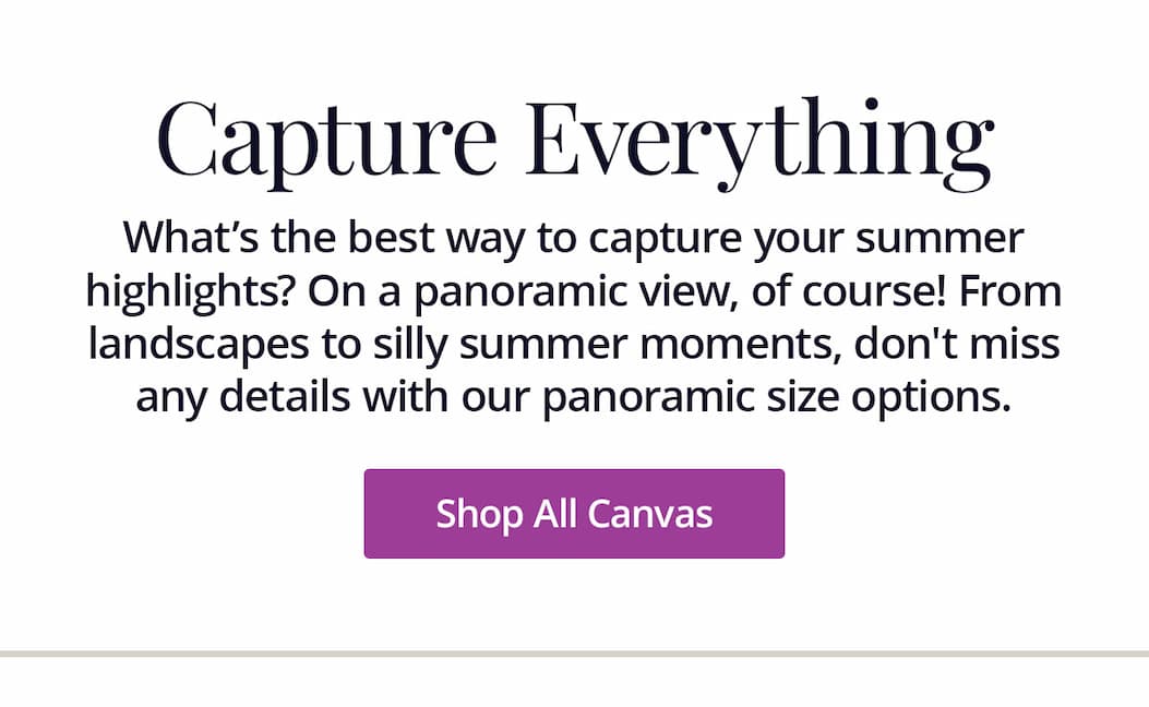 What's the beset way to capture your summer highlights? On a panoramic view, of course! From landscapes to silly moments, don't miss any details with our panoramic size options. Shop All Canvas