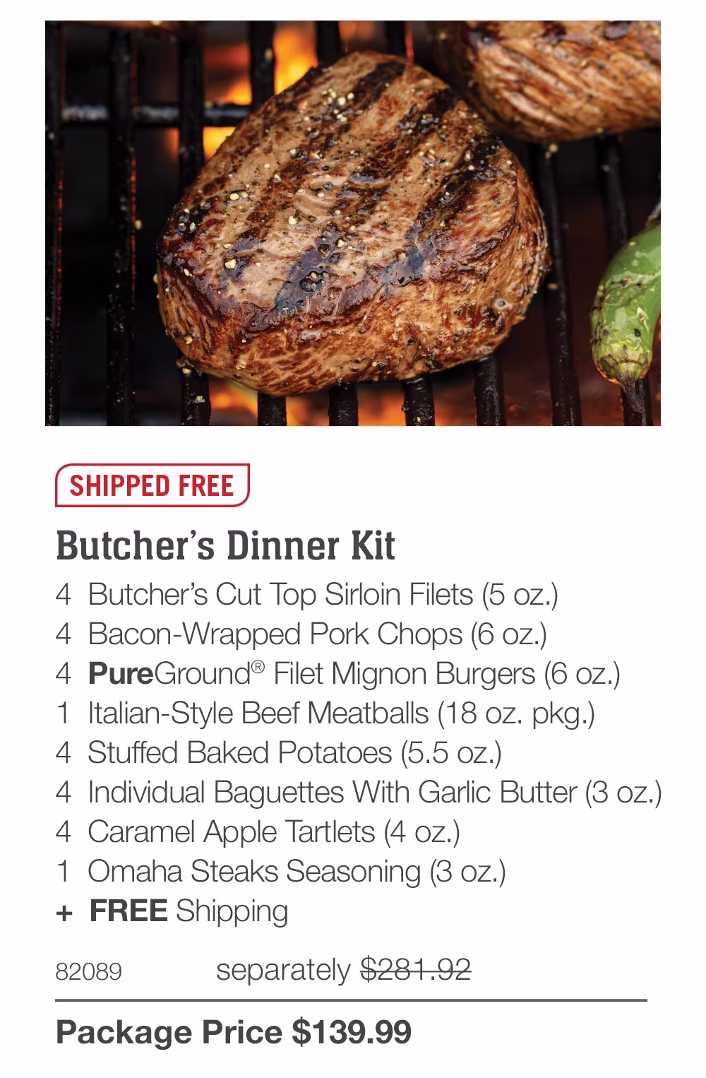SHIPPED FREE
Butcher's Dinner Kit
4 Butcher's Cut Top Sirloin Filets (5 oz.)
4 Bacon-Wrapped Pork Chops (6 oz.)
4 PureGround® Filet Mignon Burgers (6 oz.)
1 Italian-Style Beef Meatballs (18 oz. pkg.)
4 Stuffed Baked Potatoes (5.5 oz.)
4 Individual Baguettes With Garlic Butter (3 oz.)
4 Caramel Apple Tartlets (4 oz.)
1 Omaha Steaks Seasoning (3 oz.)
+ FREE Shipping
82089
separately $281.92
Package Price $139.99
