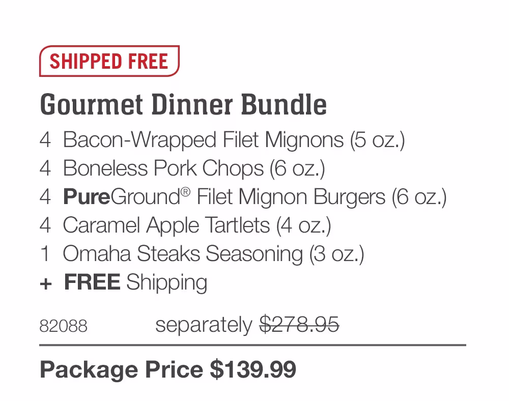 SHIPPED FREE
Gourmet Dinner Bundle
4 Bacon-Wrapped Filet Mignons (5 oz.)
4 Boneless Pork Chops (6 oz.)
4 PureGround® Filet Mignon Burgers (6 oz.)
4 Caramel Apple Tartlets (4 oz.)
1 Omaha Steaks Seasoning (3 oz.)
+ FREE Shipping
82088
separately $278.95
Package Price $139.99
