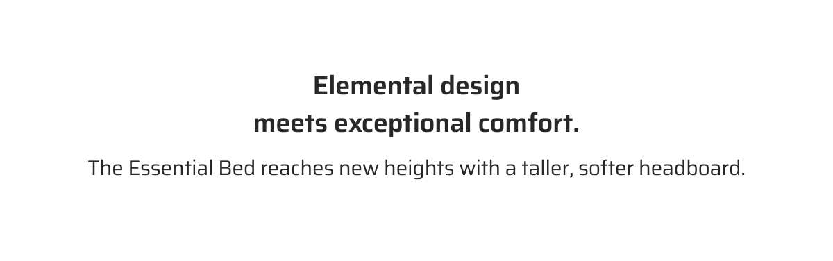 Elemental design meets exceptional comfort. The Essential Bed reaches new heights with a taller, softer headboard.