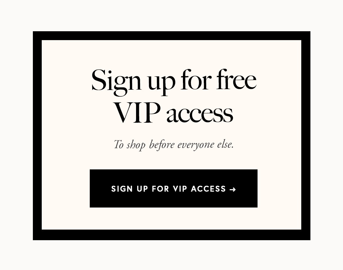 Sign up for free VIP access to shop before everyone else.