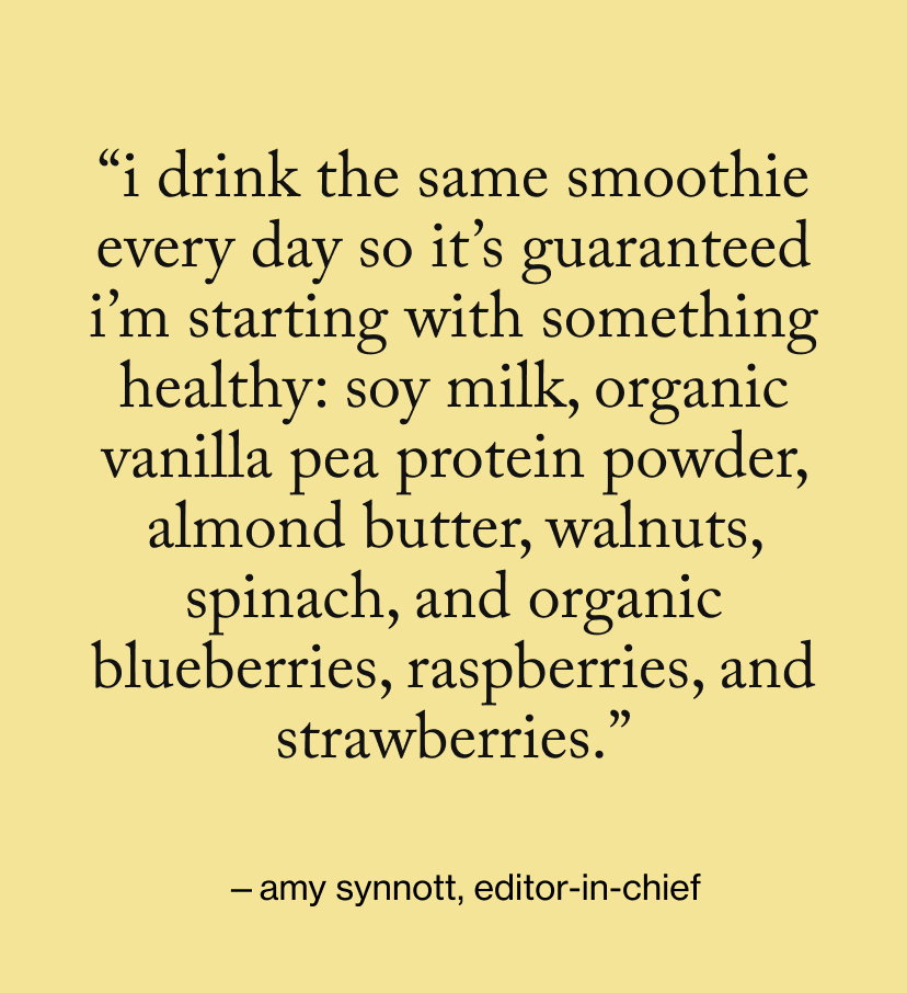 “I drink the same smoothie every day so it’s guaranteed I’m starting with something healthy: soy milk, organic vanilla pea protein powder, almond butter, walnuts, spinach, and organic blueberries, raspberries, and strawberries.”