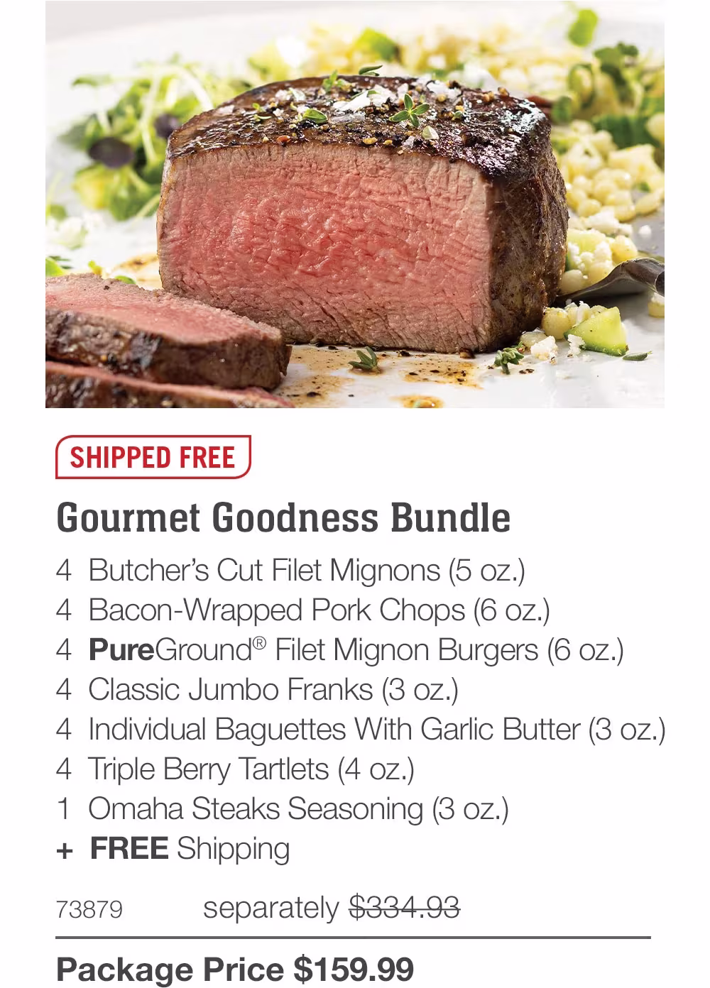 SHIPPED FREE
Gourmet Goodness Bundle
4 Butcher's Cut Filet Mignons (5 oz.)
4 Bacon-Wrapped Pork Chops (6 oz.)
4 PureGround® Filet Mignon Burgers (6 oz.)
4 Classic Jumbo Franks (3 oz.)
4 Individual Baguettes With Garlic Butter (3 oz.)
4 Triple Berry Tartlets (4 oz.)
1 Omaha Steaks Seasoning (3 oz.)
+ FREE Shipping
73879
separately $334.93
Package Price $159.99

