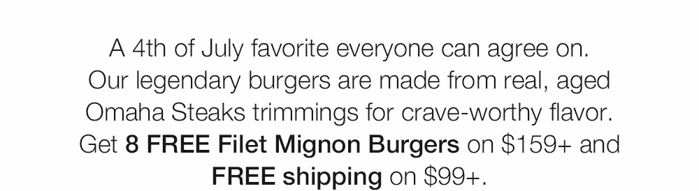 A 4th of July favorite everyone can agree on.
Our legendary burgers are made from real, aged Omaha Steaks trimmings for crave-worthy flavor.
Get 8 FREE Filet Mignon Burgers on $159+ and
FREE shipping on $99+.
