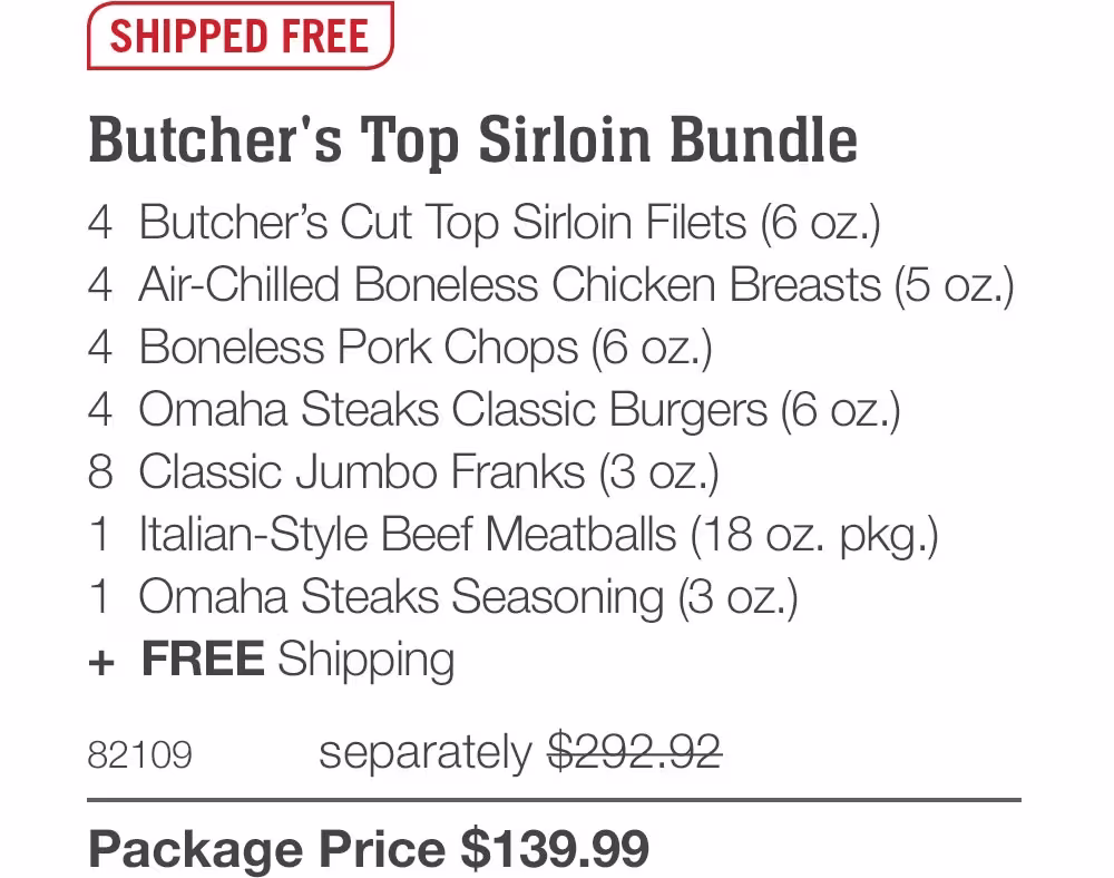 SHIPPED FREE

Butcher's Top Sirloin Bundle
4 Butcher's Cut Top Sirloin Filets (6 oz.)
4 Air-Chilled Boneless Chicken Breasts (5 oz.)
4 Boneless Pork Chops (6 oz.)
4 Omaha Steaks Classic Burgers (6 oz.)
8 Classic Jumbo Franks (3 oz.)
1 Italian-Style Beef Meatballs (18 oz. pkg.)|
1 Omaha Steaks Seasoning (3 oz.)
+ FREE Shipping

82109
separately $292.92
