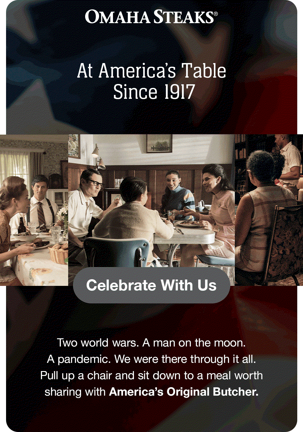 OMAHA STEAKS®
At America's Table
Since 1917
Celebrate With Us
Two world wars. A man on the moon.
A pandemic. We were there through it all.
Pull up a chair and sit down to a meal worth sharing with America's Original Butcher.
