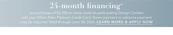 24-month financing†† with the Ethan Allen Platinum Credit Card. Select to learn more and apply.