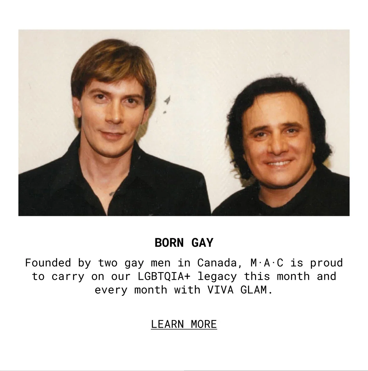 BORN GAY | Founded by two gay men in Canada, M·A·C is proud to carry on our LGBTQIA+ legacy this month and every month with VIVA GLAM. | LEARN MORE