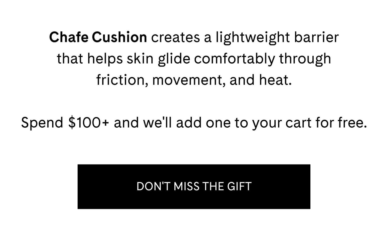 Chafe Cushion creates a lightweight barrier that helps skin glide comfortably through friction, movement, and heat.  Spend $100+ and we'll add one to your cart for free. DON'T MISS THE GIFT