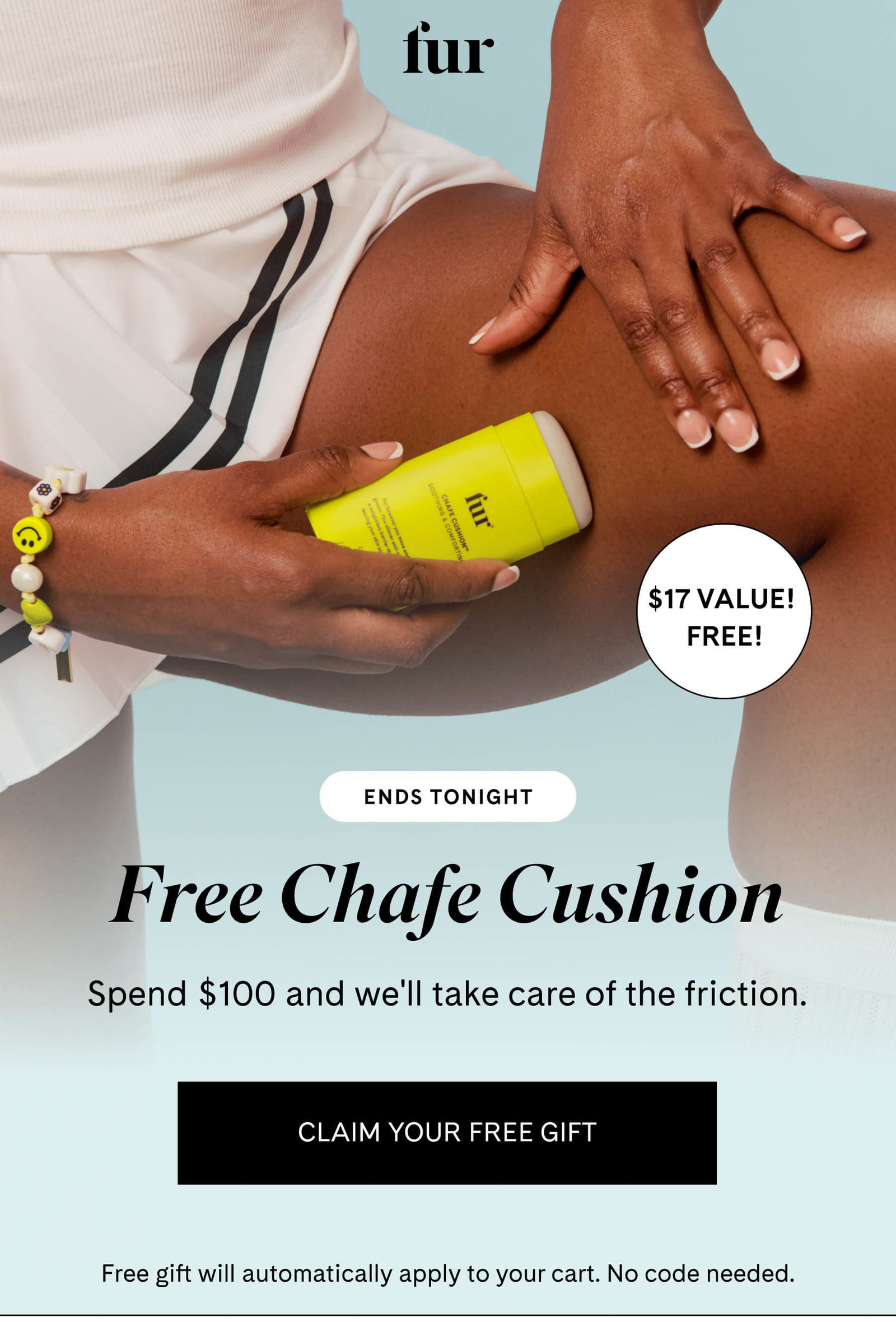 fur ENDS TONIGHT Free Chafe Cushion Spend $100 and we'll take care of the friction. CLAIM YOUR FREE GIFT Free gift will automatically apply to your cart. No code needed.