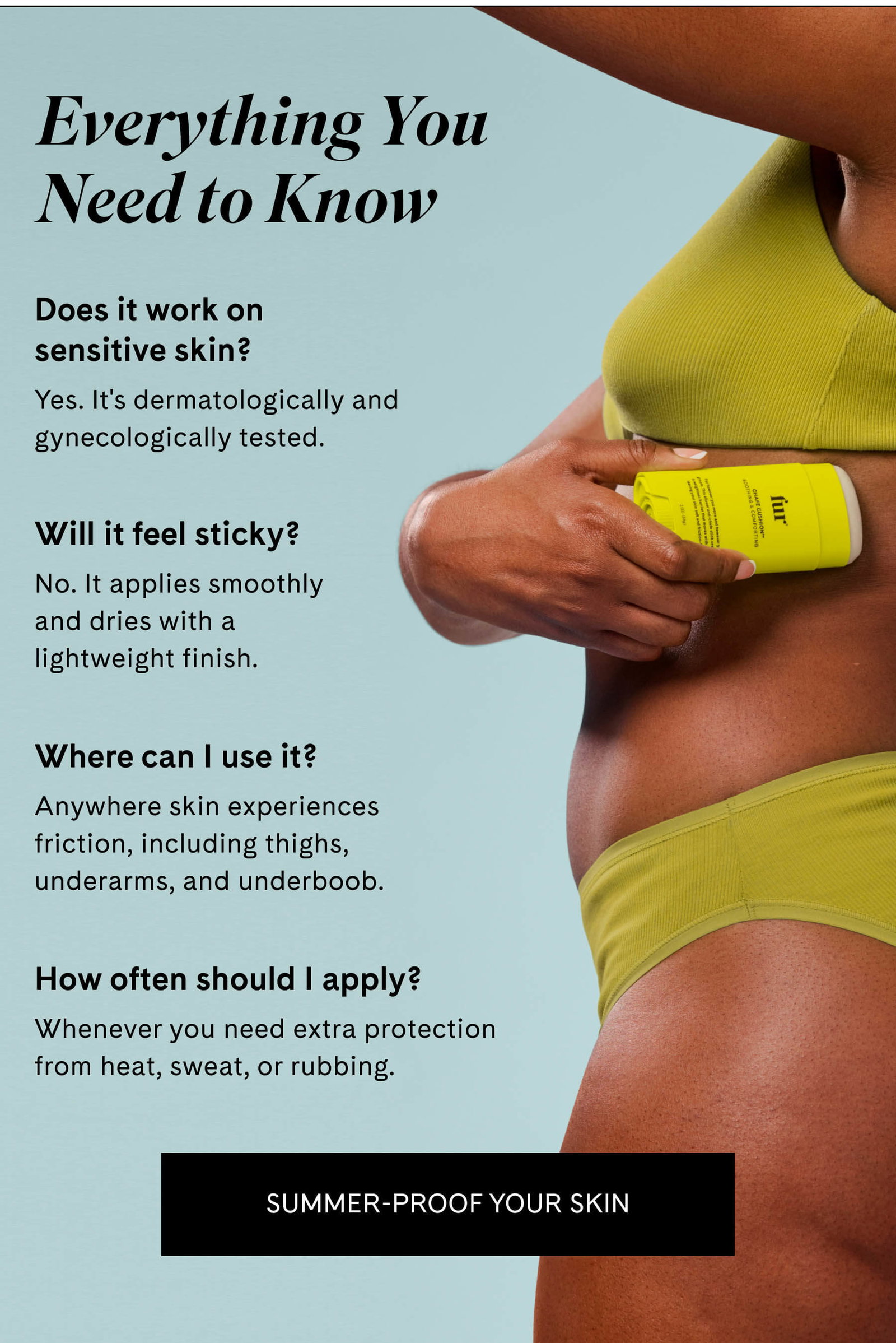 Everything You Need to Know  Does it work on sensitive skin? Yes. It's dermatologically and gynecologically tested.  Will it feel sticky? No. It applies smoothly and dries with a lightweight finish.  Where can I use it? Anywhere skin experiences friction, including thighs, underarms, and underboob.  How often should I apply? Whenever you need extra protection from heat, sweat, or rubbing. SUMMER-PROOF YOUR SKIN