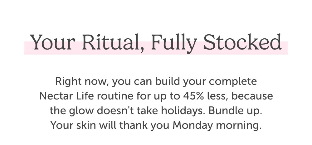 Your ritual, fully stocked. Right now, you can build your complete Nectar Life routine for up to 45% less, because the glow doesn't take holidays. Bundle up. Your skin will thank you Monday morning.