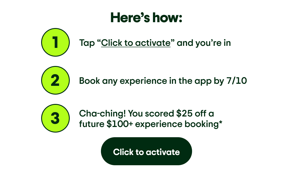 Here’s how: Image Description: The number 1. Tap “Click to activate” and you’re in. Image Description: The number 2. Book any experience in the app by 7/10. Image Description: The number 3. Cha-ching! You scored $25 off a future $100+ experience booking*. Click to activate.
