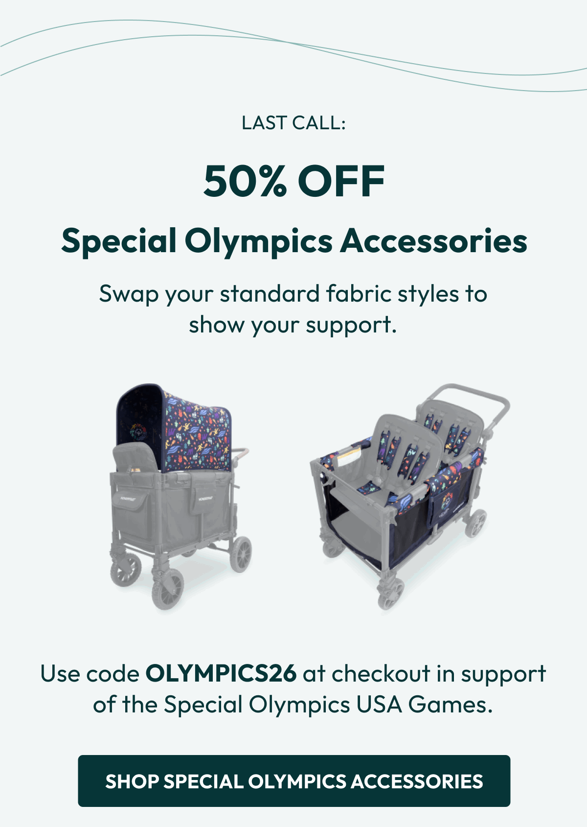 LAST CALL: 50% OFF | Special Olympics Accessories | Swap your standard fabric styles to show your support. | Use code OLYMPICS26 at checkout in support of the Special Olympics USA Games. | SHOP SPECIAL OLYMPICS ACCESSORIES