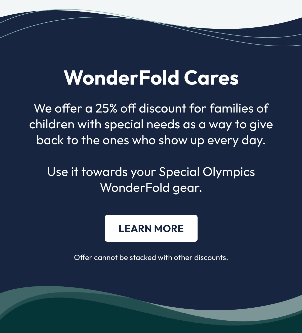 WonderFold Cares | We offer a 25% off discount for families of children with special needs as a way to give back to the ones who show up every day.  Use it towards your Special Olympics WonderFold gear. | Learn More | Offer cannot be stacked with other discounts.