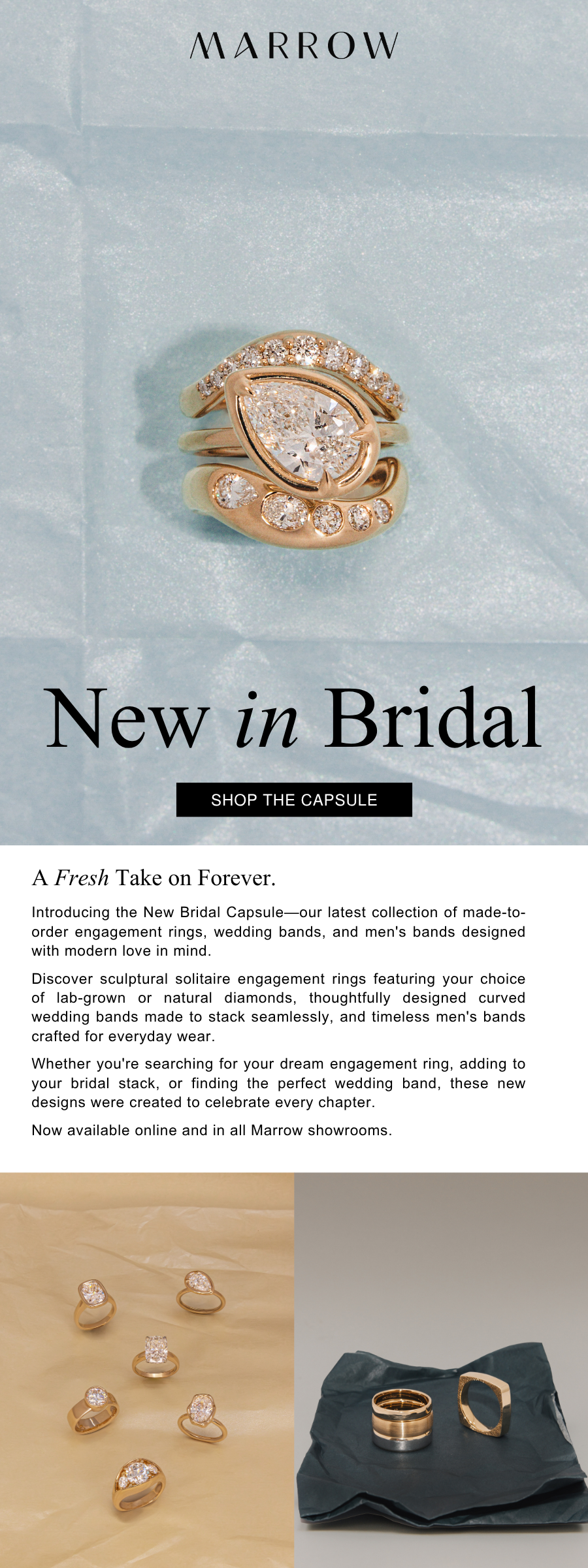 Introducing the New Bridal Capsule—our latest collection of made-to-order engagement rings, wedding bands, and men's bands designed with modern love in mind.  Discover sculptural solitaire engagement rings featuring your choice of lab-grown or natural diamonds, thoughtfully designed curved wedding bands made to stack seamlessly, and timeless men's bands crafted for everyday wear.  Whether you're searching for your dream engagement ring, adding to your bridal stack, or finding the perfect wedding band, these new designs were created to celebrate every chapter.  Now available online and in all Marrow showrooms.
