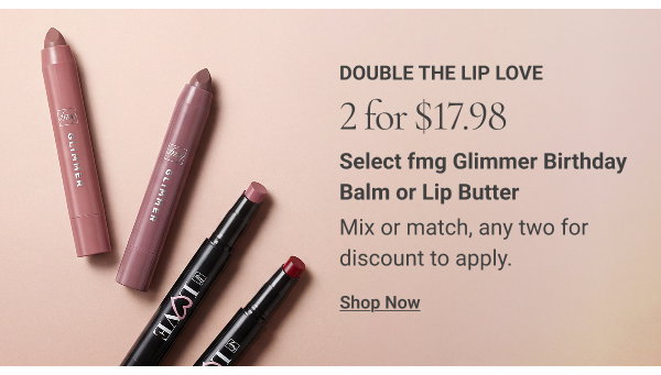 DOUBLE THE LIP LOVE. 2 for $17.98 Select fmg Glimmer Birthday Balm or Lip Butter. Mix or match, any two for discount to apply. Shop Now
