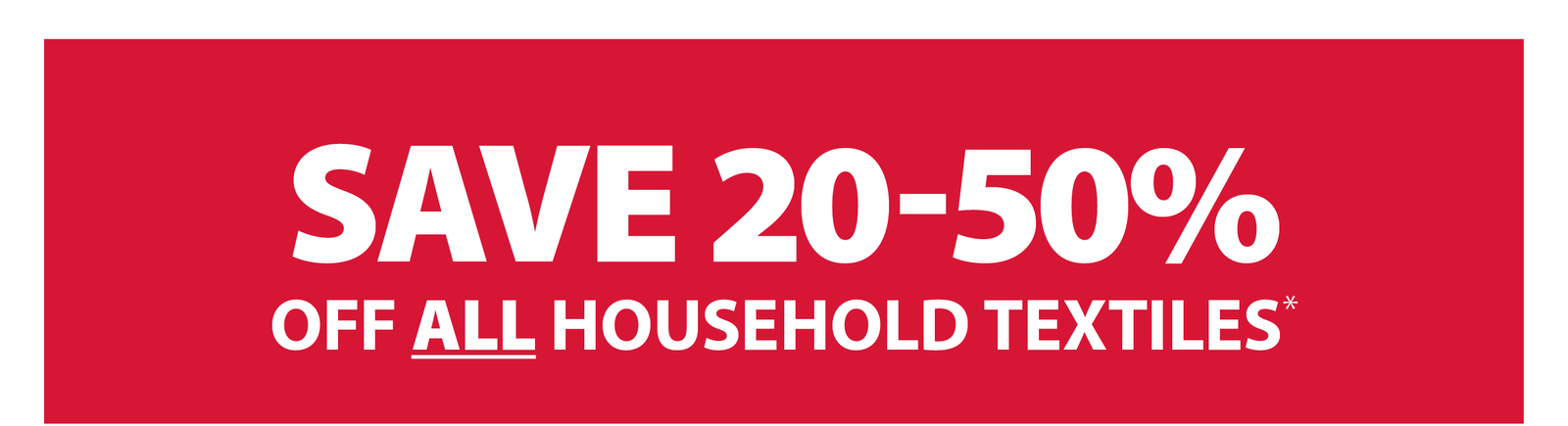 SAVE 20-50% OFF ALL HOUSEHOLD TEXTILES*