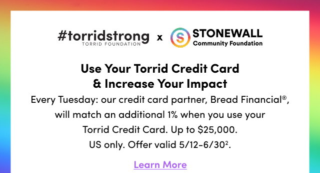 #torridstrong | Torrid Foundation | x | Stonewall Community Foundation | Use Your Torrid Credit Card & Increase Your Impact | Every Tuesday: our credit card partner, Bread Financial®, will match an additional 1% when you use your Torrid Credit Card. Up to $25,000. US Only. Offer valid 5/12-6/30². | Learn More > 