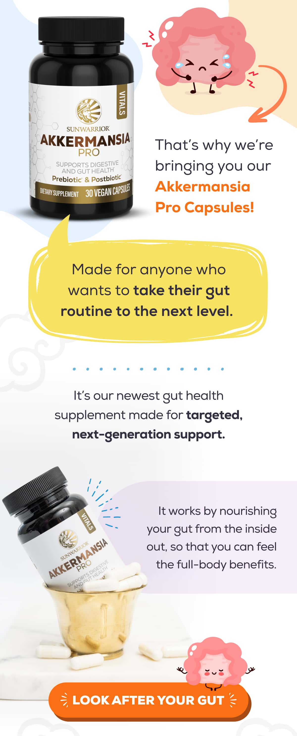 That’s why we’re bringing you our Akkermansia Pro Capsules!   Made for anyone who wants to take their gut routine to the next level.   It’s our newest gut health supplement made for targeted, next-generation support. It works by nourishing your gut from the inside out, so that you can feel the full-body benefits.   LOOK AFTER YOUR GUT