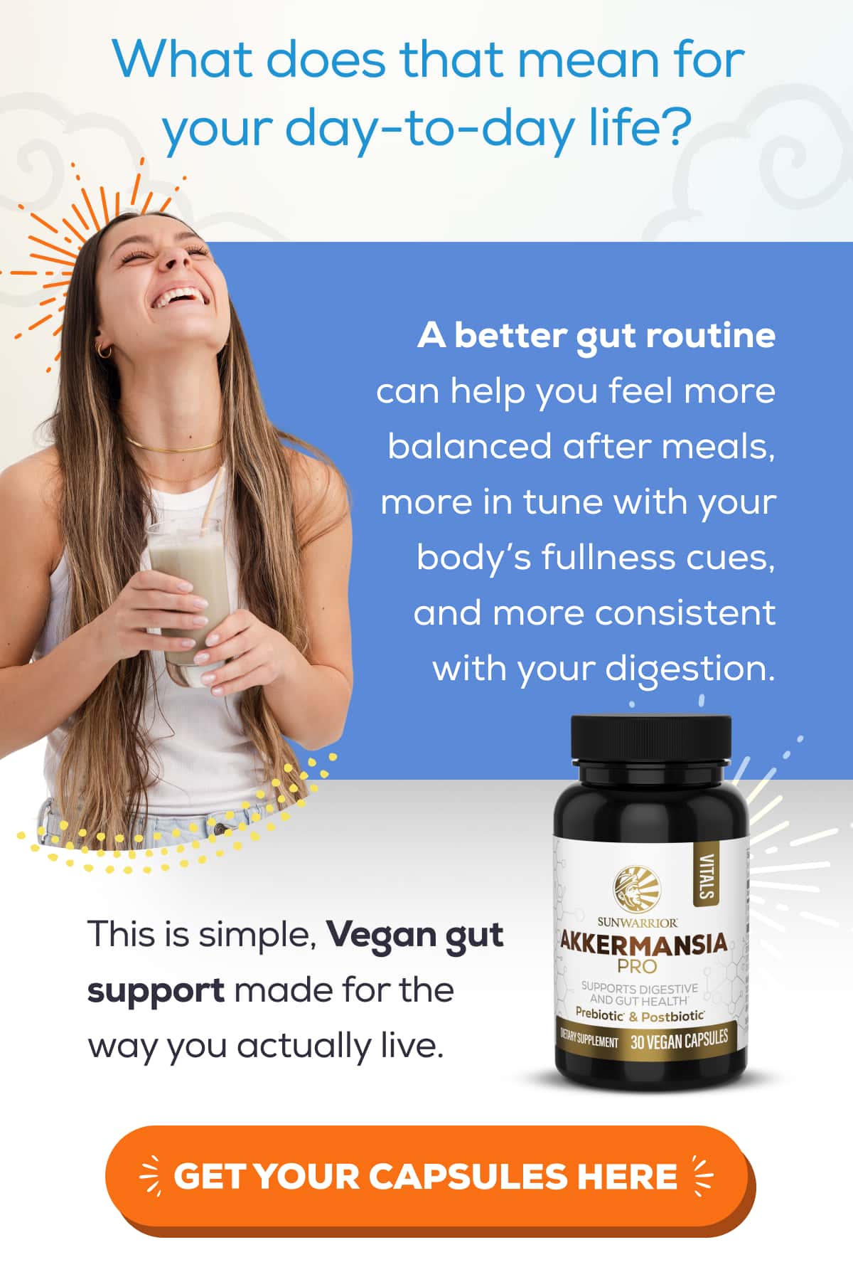 What does that mean for your day-to-day life?  A better gut routine can help you feel more balanced after meals, more in tune with your body’s fullness cues, and more consistent with your digestion.  This is simple, Vegan gut support made for the way you actually live.   GET YOUR CAPSULES HERE 