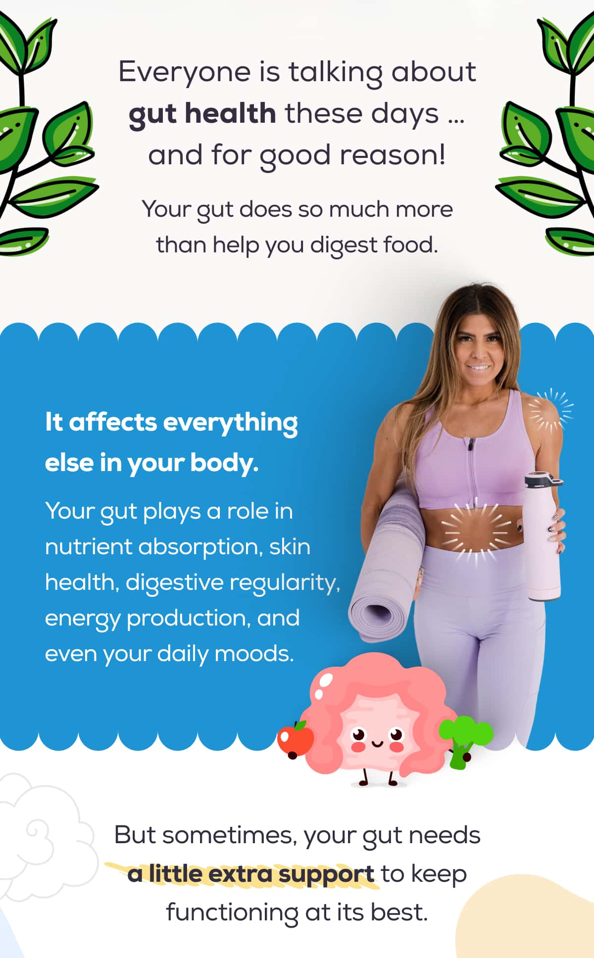 Everyone is talking about gut health these days … and for good reason!  Your gut does so much more than help you digest food.  It affects everything else in your body. Your gut plays a role in nutrient absorption, skin health, digestive regularity, energy production, and even your daily moods.  But sometimes, your gut needs a little extra support to keep functioning at its best.