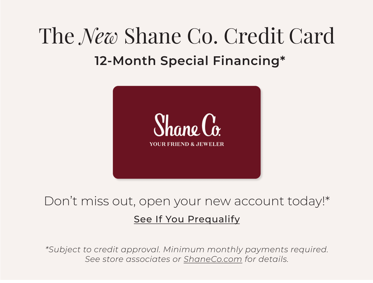 The New Shane Co. Credit Card - 12-Month Special Financing* Don’t miss out, open your new account today!* See If You Prequalify > *Subject to credit approval. Minimum monthly payments required. See store associates or ShaneCo.com for details.