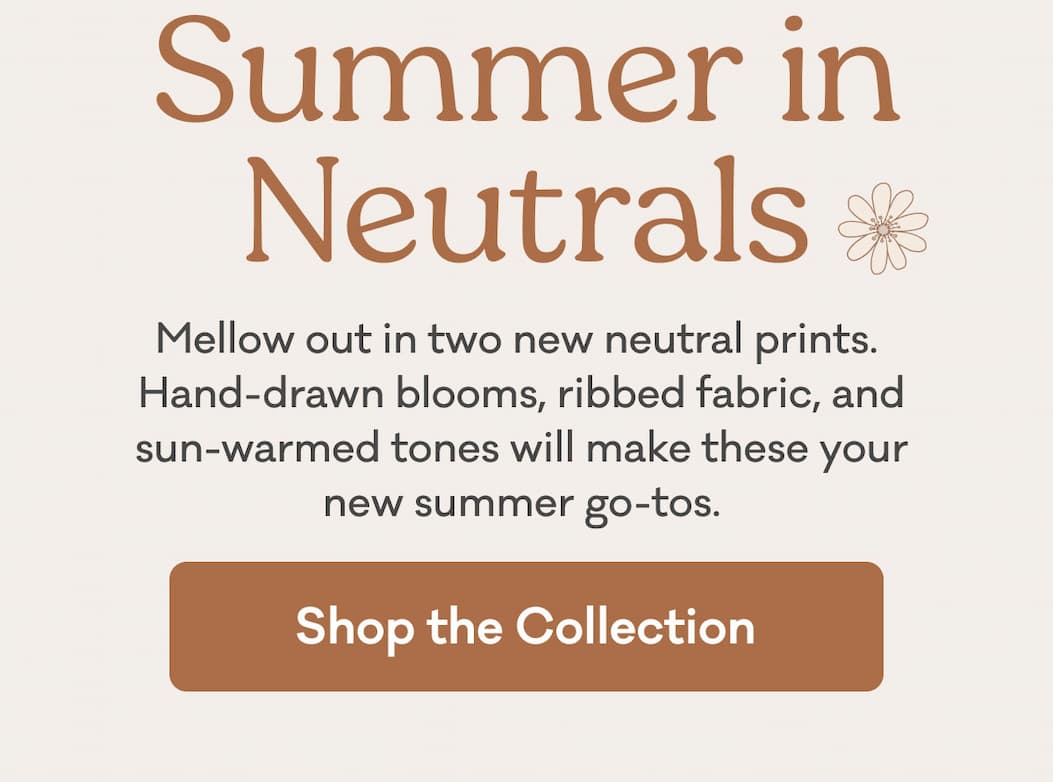 Summer in Neutrals | Mellow out in two new neutral prints. Hand-drawn blooms, ribbed fabric, and sun-warmed tones will make these your new summer go-tos. | Shop the Collection