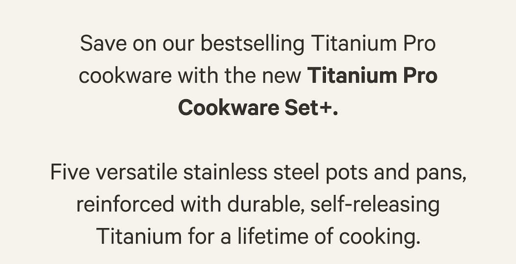 Save on our bestselling Titanium Pro cookware with the new Titanium Pro Cookware Set+.  Five versatile stainless steel pots and pans, reinforced with durable, self-releasing Titanium for a lifetime of cooking.
