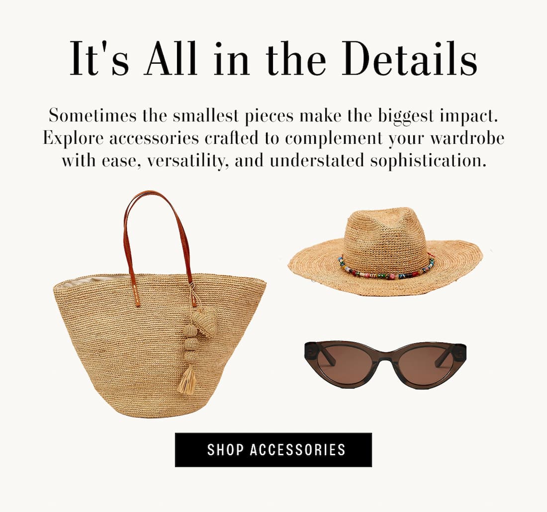 Text reads: It's all in the details. Sometimes the smallest pieces make the biggest impact. Explore accessories crafted to complement your wardrobe with ease, versatility, and understated sophistication. Text Reads "Shop Accessories"