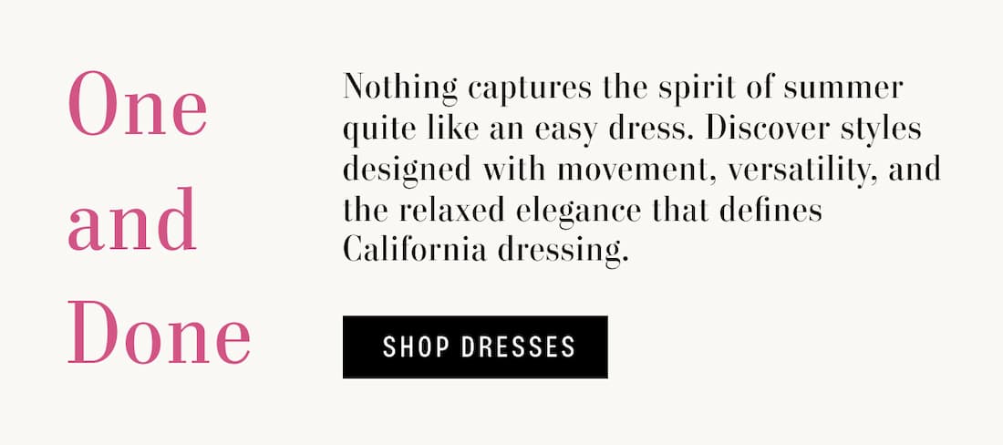 Text reads: One and Done. Nothing captures the spirit of summer quite like an easy dress. Discover styles designed with movement, versatility, and the relaxed elegance that defines California dressing. Text Button Reads "Shop Dresses"