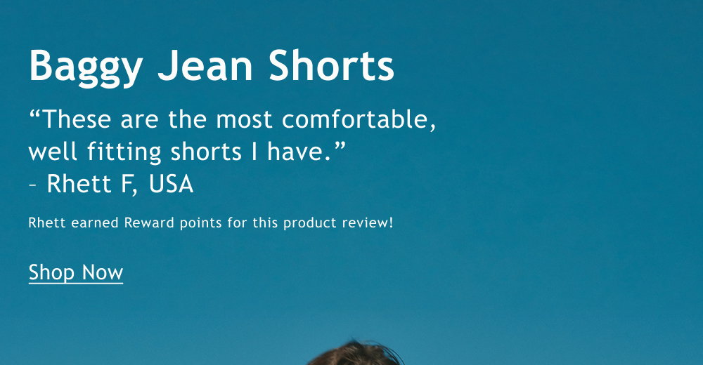 Baggy Jean Shorts  “These are the most comfortable, well fitting shorts I have. I wear them all the time and they match literally anything.”  – Rhett F, USA  Rhett earned Reward points for this product review!  <Shop Now