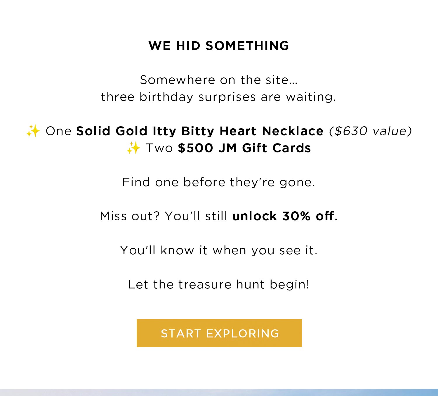 WE HID SOMETHING | Somewhere on the site...three birthday surprises are waiting. One Solid Gold Itty Bitty Heart Necklace ($630 value) Two $500 JM Gift Cards | Find one before they're gone. | Miss out? You'll still unlock 30% off. | You'll know when you see it. | Let the treasure hunt begin! | START EXPLORING 