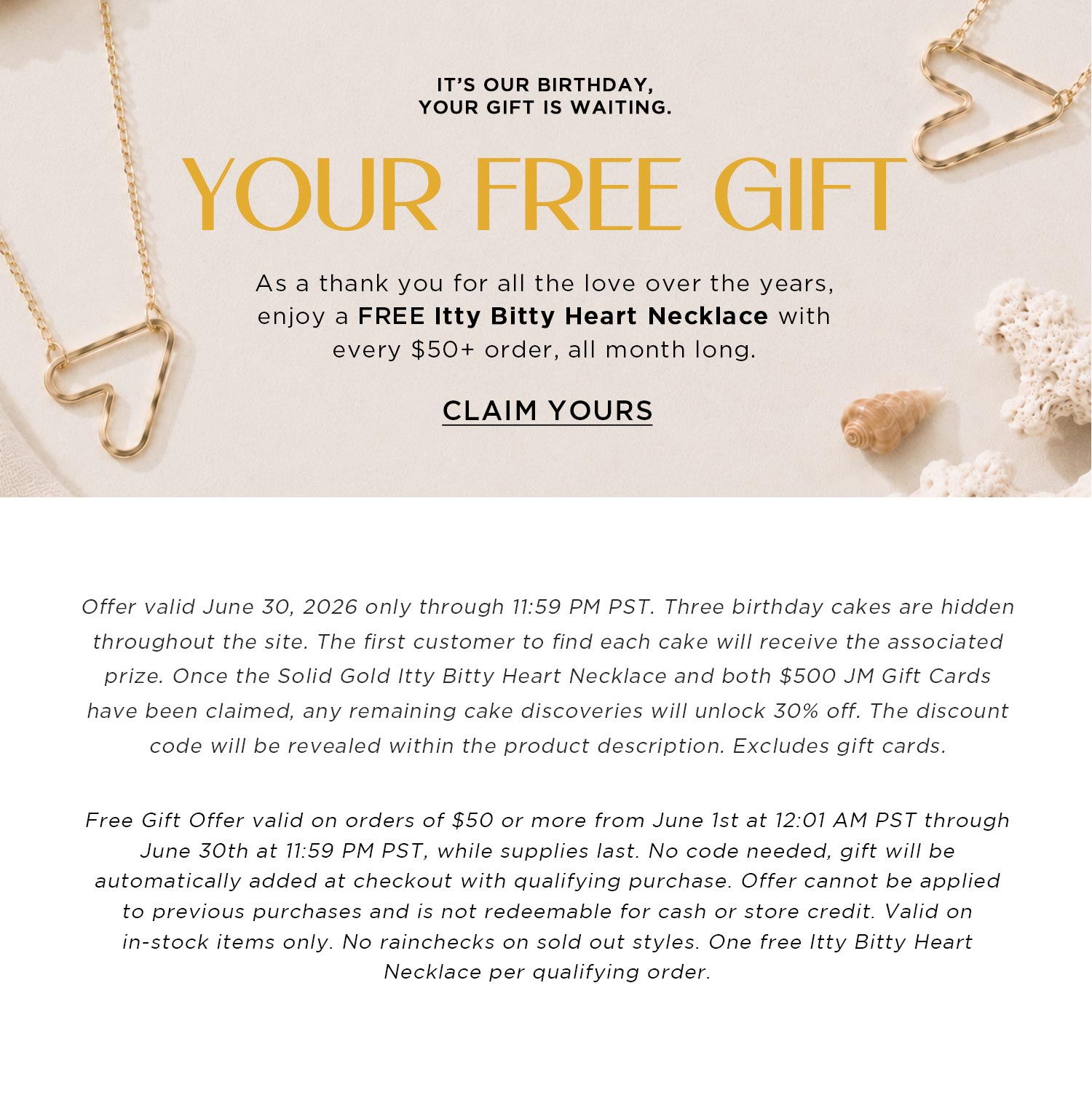 IT'S OUR BIRTHDAY, YOUR GIFT IS WAITING | YOUR FREE GIFT | As a thank you for all the love over the years, enjoy a FREE Itty Bitty Heart Necklace with every $50+ order, all month long. | CLAIM YOURS | Free Gift Offer valid on orders of $50 or more from June 1st at 12:01 AM PST through June 30th at 11:59 PM PST, while supplies last. No code needed, gift will be automatically added at checkout with qualifying purchase. Offer cannot be applied to previous purchases and is not redeemable for cash or store credit. Valid on in-stock items only. No rainchecks on sold out styles. One free Itty Bitty Heart Necklace per qualifying order.