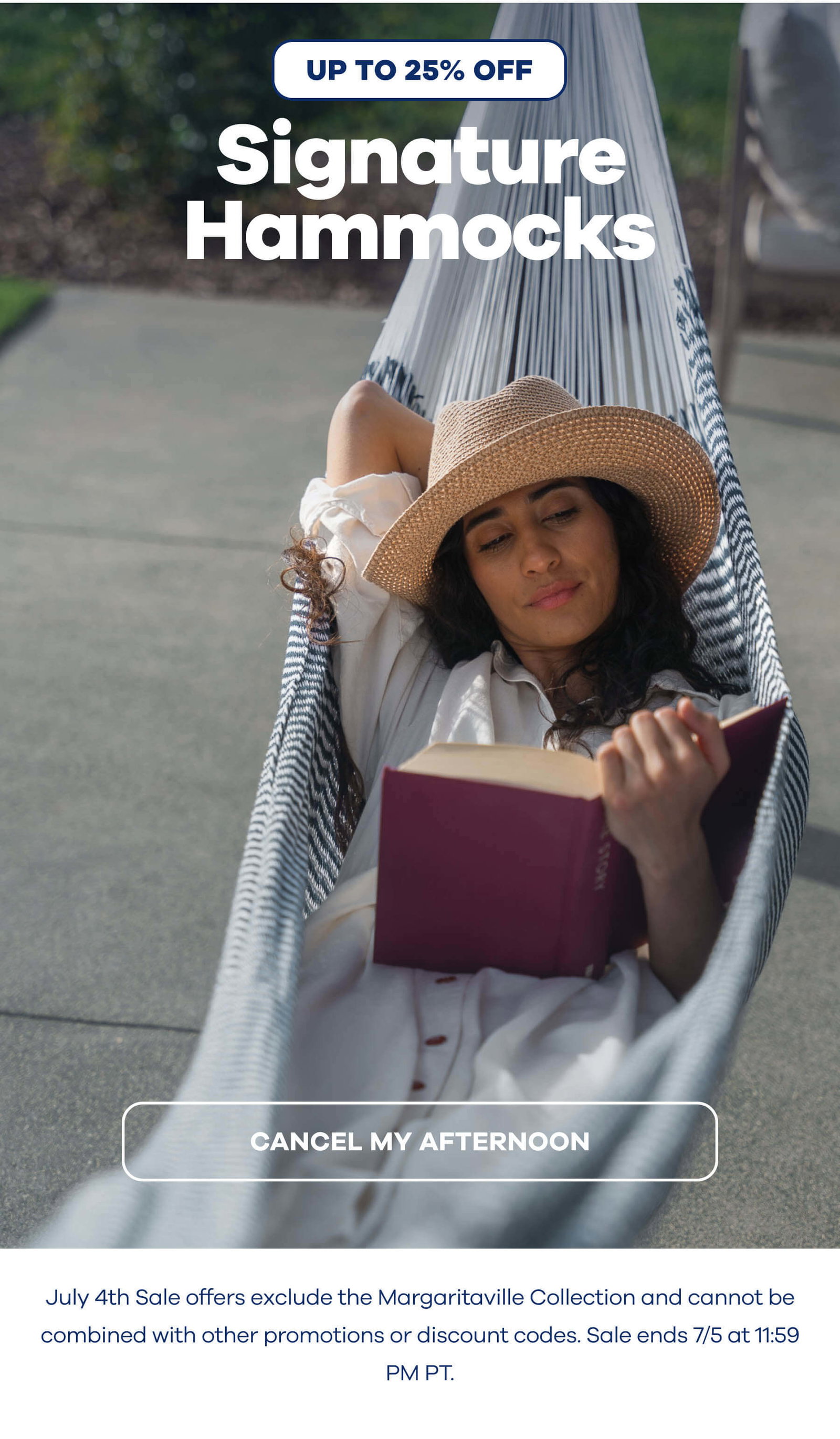UP TO 25% OFF Signature Hammocks CANCEL MY AFTERNOON July 4th Sale offers exclude the Margaritaville Collection and cannot be combined with other promotions or discount codes. Sale ends 7/5 at 11:59 PM PT.