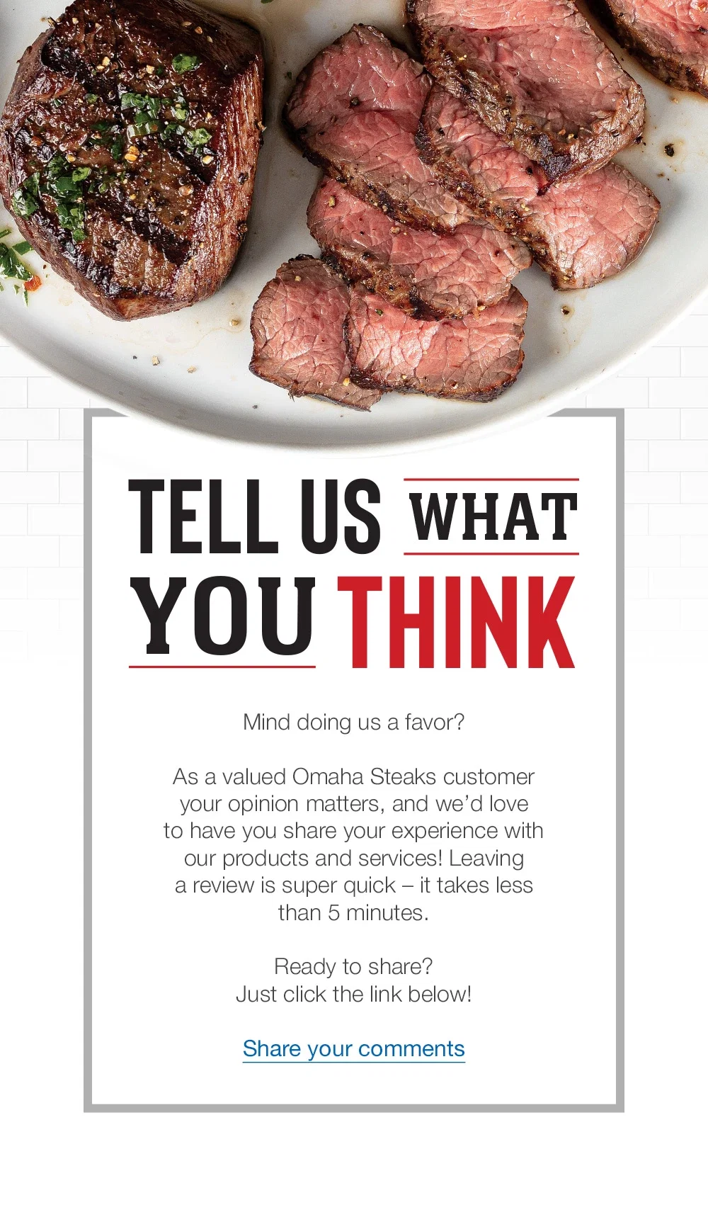 TELL US WHAT YOU THINK | Mind doing us a favor? | As a valued Omaha Steaks customer your opinion matters, and we'd love o have you share your experience with our products and services! Leaving a review is super quick - it takes less than 5 minutes. | Ready to share? Just click the link below! || Share your comments