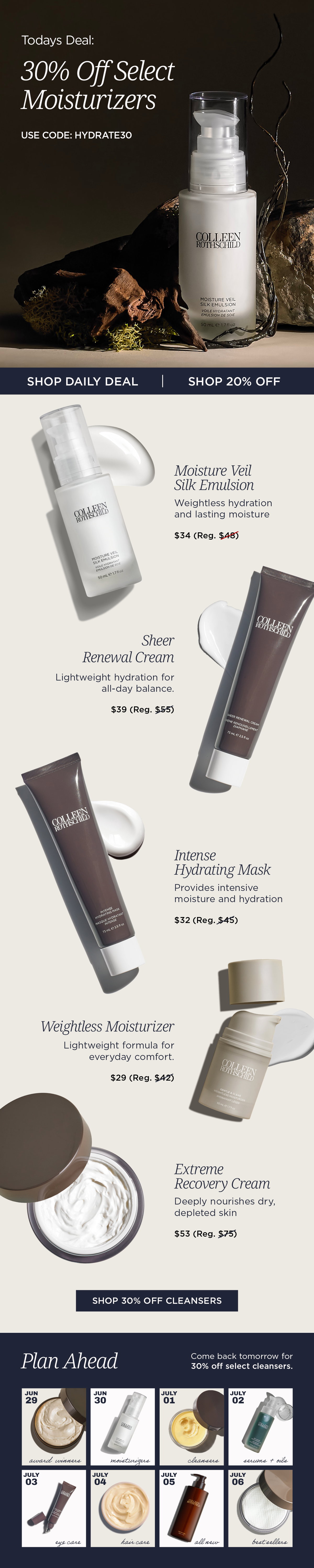 The Colleen Rothschild Beauty Fourth of July Sale continues with a daily featured offer of 30% off select moisturizers using code HYDRATE30, while 20% off sitewide remains available on all other eligible products. Featured moisturizers include Moisture Veil Silk Emulsion, Sheer Renewal Cream, Intense Hydrating Mask, Weightless Moisturizer, and Extreme Recovery Cream, each formulated to address different hydration needs and skin types. Moisture Veil Silk Emulsion delivers long-lasting hydration using Reverse Emulsion Technology, Sheer Renewal Cream provides lightweight daily moisture, Intense Hydrating Mask replenishes dry, dehydrated skin, Weightless Moisturizer offers comfortable everyday hydration for normal to combination skin, and Extreme Recovery Cream deeply nourishes compromised or very dry skin while helping support the skin barrier. The sale also previews upcoming daily featured categories, encouraging customers to return throughout the event for additional limited-time savings on cleansers, eye care, body care, haircare, and bestselling formulas.