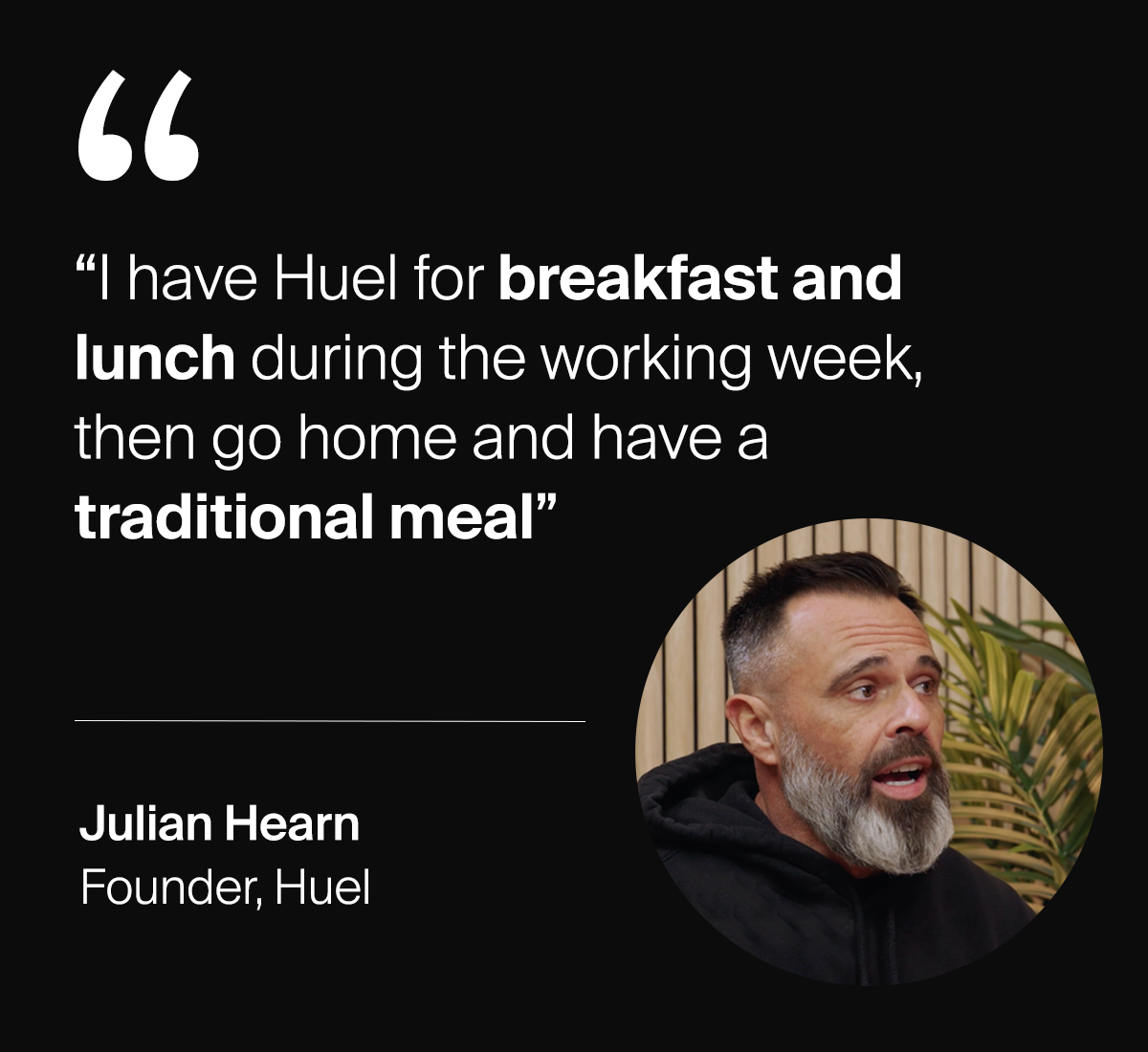 "I have Huel for breakfast and lunch during the working week, then go home and have a traditional meal"