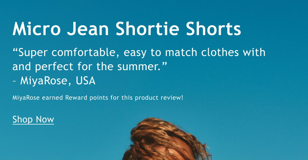 Micro Jean Shortie Shorts  “Super comfortable, easy to match clothes with and perfect for the summer.”   – MiyaRose, USA  MiyaRose earned Reward points for this product review!   <Shop Now